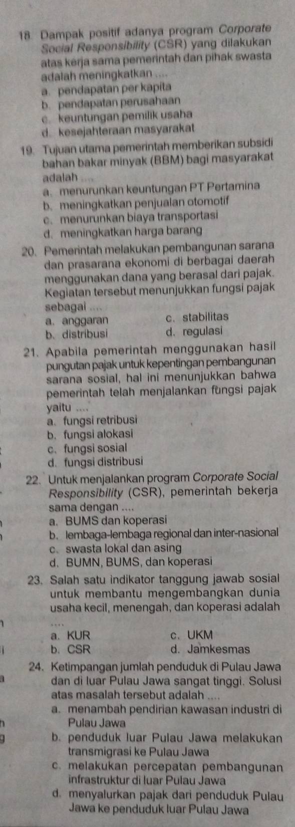 Dampak positif adanya program Corporate
Social Responsibility (CSR) yang dilakukan
atas kerja sama pemerintah dan pihak swasta
adalah meningkatkan ....
a. pendapatan per kapita
b. pendapatan perusahaan
c. keuntungan pemilik usaha
d kesejahteraan masyarakat
19. Tujuan utama pemerintah memberikan subsidi
bahan bakar minyak (BBM) bagi masyarakat
adalah .
a menurunkan keuntungan PT Pertamina
b.meningkatkan penjualan otomotif
c. menurunkan biaya transportasi
d. meningkatkan harga barang
20. Pemerintah melakukan pembangunan sarana
dan prasarana ekonomi di berbagai daerah
menggunakan dana yang berasal dari pajak.
Kegiatan tersebut menunjukkan fungsi pajak
sebagai ....
a. anggaran c. stabilitas
b. distribusi d. regulasi
21. Apabila pemerintah menggunakan hasil
pungutan pajak untuk kepentingan pembangunan
sarana sosial, hal ini menunjukkan bahwa
pemerintah telah menjalankan fungsi pajak
yaitu ....
a. fungsi retribusi
b. fungsi alokasi
c. fungsi sosial
d. fungsi distribusi
22. Untuk menjalankan program Corporate Social
Responsibility (CSR), pemerintah bekerja
sama dengan ....
a. BUMS dan koperasi
b. lembaga-lembaga regional dan inter-nasional
c. swasta lokal dan asing
d. BUMN, BUMS, dan koperasi
23. Salah satu indikator tanggung jawab sosial
untuk membantu mengembangkan dunia
usaha kecil, menengah, dan koperasi adalah
a. KUR c、 UKM
b. CSR d. Jamkesmas
24. Ketimpangan jumlah penduduk di Pulau Jawa
dan di luar Pulau Jawa sangat tinggi. Solusi
atas masalah tersebut adalah ....
a. menambah pendirian kawasan industri di
Pulau Jawa
b. penduduk luar Pulau Jawa melakukan
transmigrasi ke Pulau Jawa
c. melakukan percepatan pembangunan
infrastruktur di luar Pulau Jawa
d. menyalurkan pajak dari penduduk Pulau
Jawa ke penduduk luar Pulau Jawa