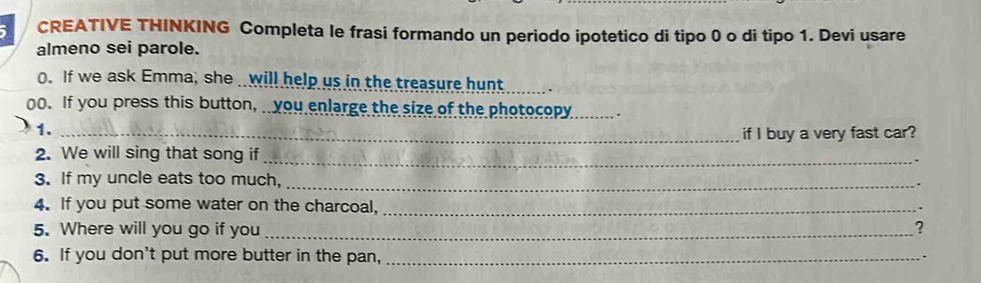 CREATIVE THINKING Completa le frasi formando un periodo ipotetico di tipo 0 o di tipo 1. Devi usare 
almeno sei parole. 
0. If we ask Emma, she will help us in the treasure hunt 
o0. If you press this button, you enlarge the size of the photocopy _. 
1._ 
if I buy a very fast car? 
_ 
2. We will sing that song if 
3. If my uncle eats too much, _、 
4. If you put some water on the charcoal,_ 
5. Where will you go if you _? 
6. If you don't put more butter in the pan,_ 
.