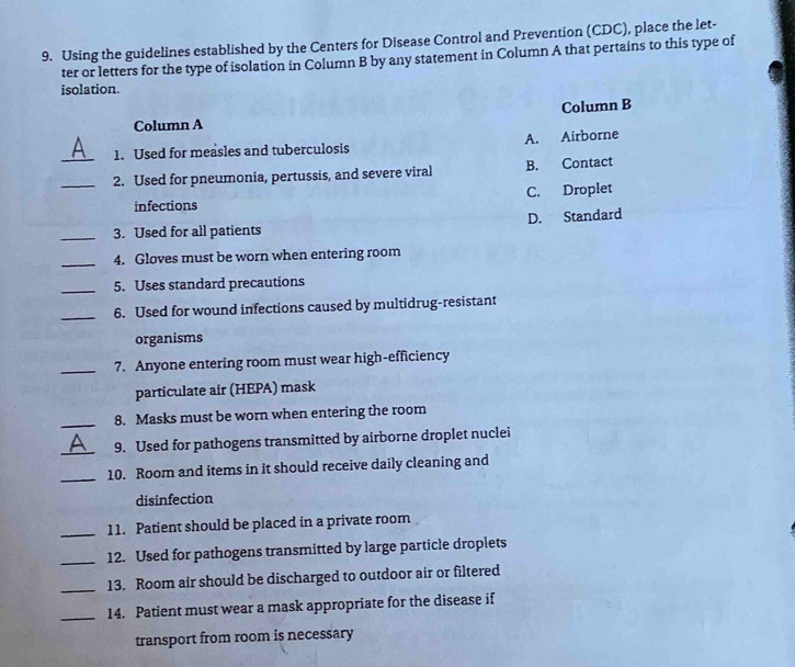 Using the guidelines established by the Centers for Disease Control and Prevention (CDC), place the let-
ter or letters for the type of isolation in Column B by any statement in Column A that pertains to this type of
isolation.
Column B
Column A
_1. Used for measles and tuberculosis A. Airborne
_2. Used for pneumonia, pertussis, and severe viral B. Contact
infections C. Droplet
_3. Used for all patients D. Standard
_4. Gloves must be worn when entering room
_5. Uses standard precautions
_6. Used for wound infections caused by multidrug-resistant
organisms
_7. Anyone entering room must wear high-efficiency
particulate air (HEPA) mask
_8. Masks must be worn when entering the room
_
9. Used for pathogens transmitted by airborne droplet nuclei
_10. Room and items in it should receive daily cleaning and
disinfection
_11. Patient should be placed in a private room
_12. Used for pathogens transmitted by large particle droplets
_13. Room air should be discharged to outdoor air or filtered
_14. Patient must wear a mask appropriate for the disease if
transport from room is necessary