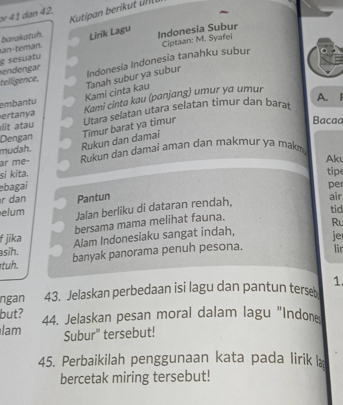 Kutipan berikut un 
r 41 dan 42. 
barakatuh. 
Lirik Lagu 
an-teman. Indonesia Subur 
Ciptaan: M. Syafei 
g sesuatu 
telligence, Indonesia Indonesia tanahku subur 
endengar 
Tanah subur ya subur 
Kami cinta kau 
ertanya Kami cinta kau (panjang) umur ya umur 
embantu 
A. F 
lit atau Utara selatan utara selatan timur dan barat 
Bacaa 
Dengan 
Timur barat ya timur 
mudah. 
Rukun dan damai 
ar me- 
Rukun dan damai aman dan makmur ya makmu 
Aku 
si kita. 
tipe 
ebagai per 
r dan Pantun air 
elum 
Jalan berliku di dataran rendah, 
tid 
bersama mama melihat fauna. 
f jika Ru 
Alam Indonesiaku sangat indah, 
je 
asih. 
banyak panorama penuh pesona. 
lir 
tuh. 
1. 
ngan 43. Jelaskan perbedaan isi lagu dan pantun terseb 
but? 
44. Jelaskan pesan moral dalam lagu "Indones 
lam 
Subur” tersebut! 
45. Perbaikilah penggunaan kata pada lirik la 
bercetak miring tersebut!