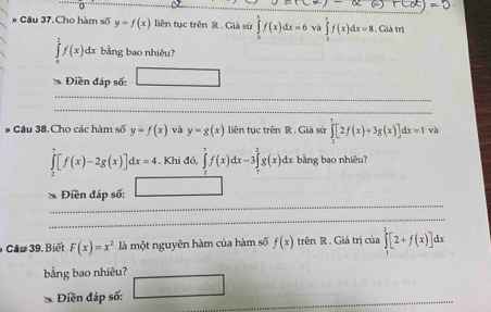 =0
# Câu 37. Cho hàm số y=f(x) liên tục trên R. Giả sử ∈tlimits _0^(tf(x)dx=6 và ∈tlimits _2^5f(x)dx=8 Giá trị
∈tlimits f(x)dx bằng bao nhiệu? 
Điền đáp số: 
* Câu 38. Cho các hàm số y=f(x) và y=g(x) liên tục trên R. Giả sử ∈tlimits _2^7[2f(x)+3g(x)]dx=1 và
∈tlimits _2^7[f(x)-2g(x)]dx=4. Khi đó, ∈tlimits _2^7f(x)dx-3∈tlimits _7^2g(x) dx bằng bao nhiêu? 
* Điền đáp số: 
Câu 39. Biết F(x)=x^2) là một nguyên hàm của hàm số f(x) trên R . Giá trị của ∈tlimits _1^2[2+f(x)]dx
bằng bao nhiêu? 
、 Điền đáp số: □