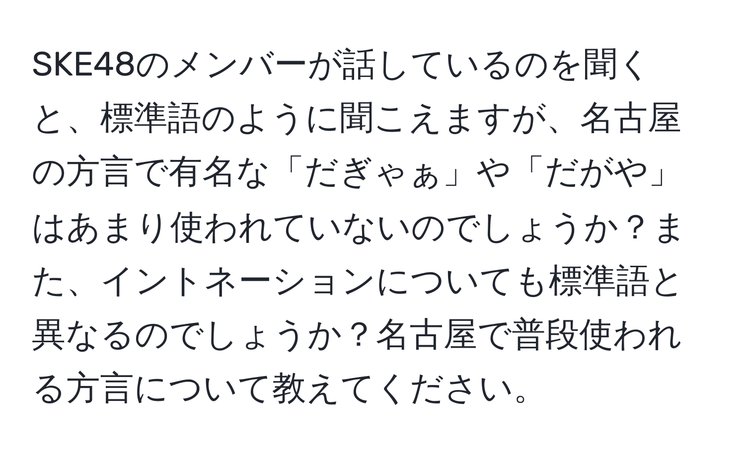 SKE48のメンバーが話しているのを聞くと、標準語のように聞こえますが、名古屋の方言で有名な「だぎゃぁ」や「だがや」はあまり使われていないのでしょうか？また、イントネーションについても標準語と異なるのでしょうか？名古屋で普段使われる方言について教えてください。