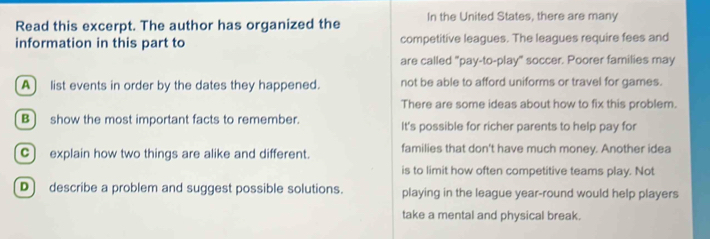 Read this excerpt. The author has organized the In the United States, there are many
information in this part to competitive leagues. The leagues require fees and
are called "pay-to-play" soccer. Poorer families may
A list events in order by the dates they happened. not be able to afford uniforms or travel for games.
There are some ideas about how to fix this problem.
B] show the most important facts to remember. It's possible for richer parents to help pay for
C) explain how two things are alike and different. families that don't have much money. Another idea
is to limit how often competitive teams play. Not
D) describe a problem and suggest possible solutions. playing in the league year-round would help players
take a mental and physical break.