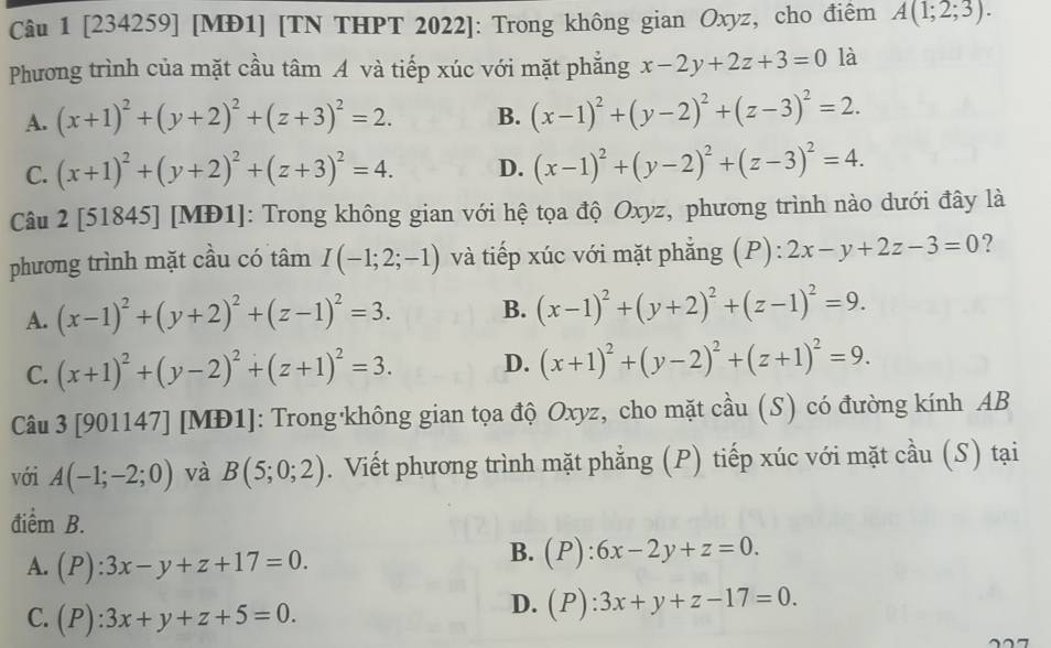 [234259] [MĐ1] [TN THPT 2022]: Trong không gian Oxyz, cho điểm A(1;2;3).
Phương trình của mặt cầu tâm A và tiếp xúc với mặt phẳng x-2y+2z+3=0 là
A. (x+1)^2+(y+2)^2+(z+3)^2=2. B. (x-1)^2+(y-2)^2+(z-3)^2=2.
C. (x+1)^2+(y+2)^2+(z+3)^2=4. D. (x-1)^2+(y-2)^2+(z-3)^2=4.
Câu 2 [51845] [MĐ1]: Trong không gian với hệ tọa độ Oxyz, phương trình nào dưới đây là
phương trình mặt cầu có tâm I(-1;2;-1) và tiếp xúc với mặt phẳng (P): 2x-y+2z-3=0 ?
A. (x-1)^2+(y+2)^2+(z-1)^2=3. B. (x-1)^2+(y+2)^2+(z-1)^2=9.
C. (x+1)^2+(y-2)^2+(z+1)^2=3. D. (x+1)^2+(y-2)^2+(z+1)^2=9.
Câu 3 [901147] [MĐ1]: Trong không gian tọa độ Oxyz, cho mặt cầu (S) có đường kính AB
với A(-1;-2;0) và B(5;0;2). Viết phương trình mặt phẳng (P) tiếp xúc với mặt cầu (S) tại
điểm B.
A. (P):3x-y+z+17=0.
B. (P):6x-2y+z=0.
C. (P):3x+y+z+5=0.
D. (P):3x+y+z-17=0.