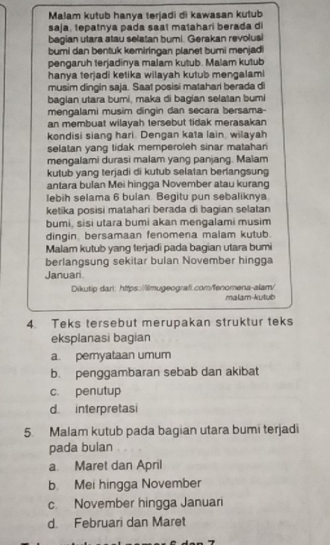 Malam kutub hanya terjadi di kawasan kutub
saja, tepatnya pada saat matahari berada di
bagian utara atau selatan bumi. Gerakan revolusi
bumi dan bentuk kemiringan planet bumi menjadi
pengaruh terjadinya malam kutub. Malam kutub
hanya terjadi ketika wilayah kutub mengalami
musim dingin saja. Saat posisi matahari berada di
bagian utara bumi, maka di bagian selatan bumi
mengalami musim dingin dan secara bersama-
an membuat wilayah tersebut tidak merasakan
kondisi siang hari. Dengan kata lain wilayah
selatan yang tidak memperoleh sinar matahar
mengalami durasi malam yang panjang. Malam
kutub yang terjadi di kutub selatan berlangsung
antara bulan Mei hingga November atau kurang
lebih selama 6 bulan. Begitu pun sebaliknya
ketika posisi matahari berada di bagian selatan
bumi, sisi utara bumi akan mengalami musim
dingin bersamaan fenomena malam kutub.
Malam kutub yang terjadi pada bagian utara bumi
berlangsung sekitar bulan November hingga
Januari
Dikutip dari: https://ilmugeografi.com/fenomena-alam/
malam-kutub
4 Teks tersebut merupakan struktur teks
eksplanasi bagian
a. peryataan umum
b penggambaran sebab dan akibat
c. penutup
d interpretasi
5. Malam kutub pada bagian utara bumi terjadi
pada bulan
a Maret dan April
b Mei hingga November
c November hingga Januari
d Februari dan Maret