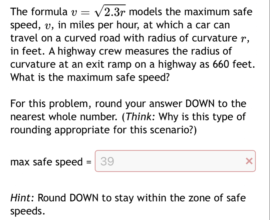 The formula v=sqrt(2.3r) models the maximum safe 
speed, v, in miles per hour, at which a car can 
travel on a curved road with radius of curvature r, 
in feet. A highway crew measures the radius of 
curvature at an exit ramp on a highway as 660 feet. 
What is the maximum safe speed? 
For this problem, round your answer DOWN to the 
nearest whole number. (Think: Why is this type of 
rounding appropriate for this scenario?) 
max safe speed = 3 39 X 
Hint: Round DOWN to stay within the zone of safe 
speeds.