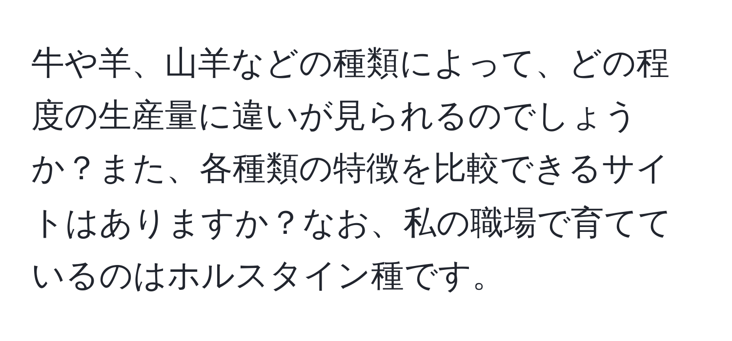 牛や羊、山羊などの種類によって、どの程度の生産量に違いが見られるのでしょうか？また、各種類の特徴を比較できるサイトはありますか？なお、私の職場で育てているのはホルスタイン種です。