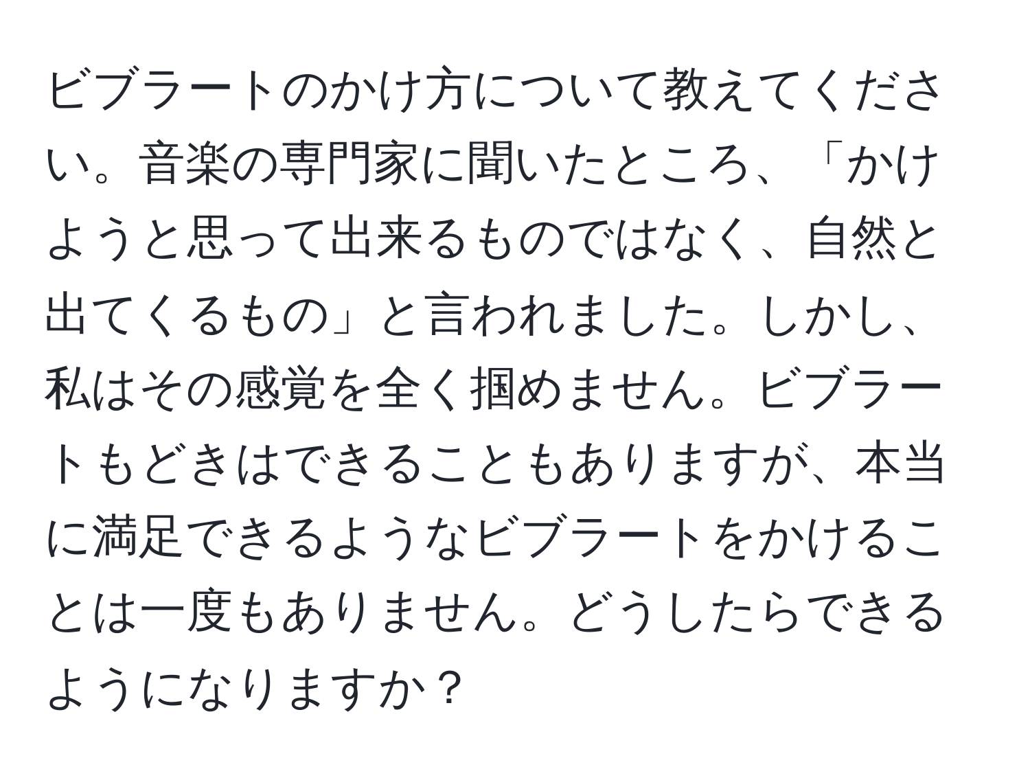 ビブラートのかけ方について教えてください。音楽の専門家に聞いたところ、「かけようと思って出来るものではなく、自然と出てくるもの」と言われました。しかし、私はその感覚を全く掴めません。ビブラートもどきはできることもありますが、本当に満足できるようなビブラートをかけることは一度もありません。どうしたらできるようになりますか？