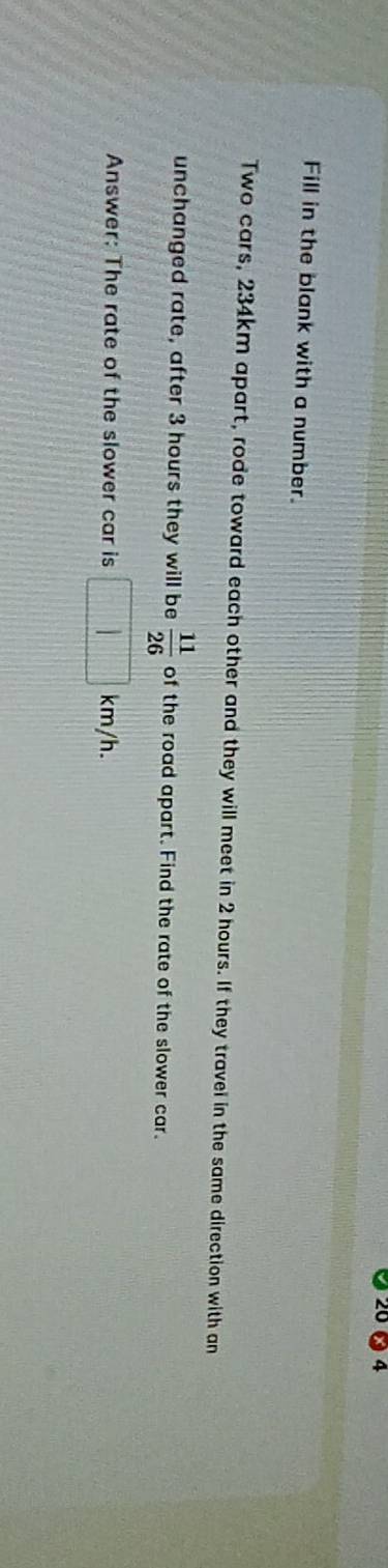 20 4 
Fill in the blank with a number. 
Two cars, 234km apart, rode toward each other and they will meet in 2 hours. If they travel in the same direction with an 
unchanged rate, after 3 hours they will be  11/26  of the road apart. Find the rate of the slower car. 
Answer: The rate of the slower car is □ km/h.