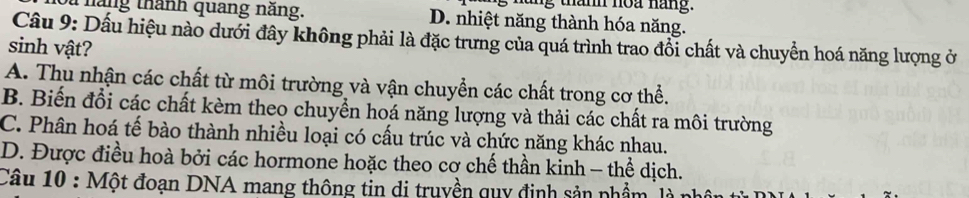 tn thanh noa náng.
t hăng thánh quang năng. D. nhiệt năng thành hóa năng.
Câu 9: Dấu hiệu nào dưới đây không phải là đặc trưng của quá trình trao đổi chất và chuyển hoá năng lượng ở
sinh vật?
A. Thu nhận các chất từ môi trường và vận chuyển các chất trong cơ thể.
B. Biến đổi các chất kèm theo chuyền hoá năng lượng và thải các chất ra môi trường
C. Phân hoá tế bào thành nhiều loại có cấu trúc và chức năng khác nhau.
D. Được điều hoà bởi các hormone hoặc theo cơ chế thần kinh - thể dịch.
Câu 10 : Một đoạn DNA mang thông tin di truyền quy định sản phẩm là