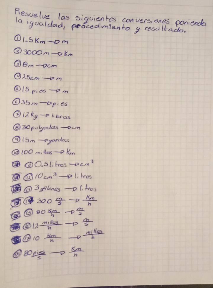Rlesvelve las siquientes conversiones poniende 
la igualdad, pocedimiento y resoltado. 
① 1.5Km -om 
③ 3000m=oKm
③ 8m -ocm 
② 25cmm
②i5 pies-m 
①. 35m -opies 
② i2 kg -o libras 
⑧ 30 puigodas -oum 
② 15m -yandas 
① 100 millus-D Km
①O. Slites to cm^3
10cm^3to l_1lres
②③ alanesto (1,+10)
e 300 m/s to  km/n 
⑤ 80 km/h to  m/s 
④ 12 millas/h to  m/s 
④ 0  km/n to  millas/h 
 opies/s  to  km/n 