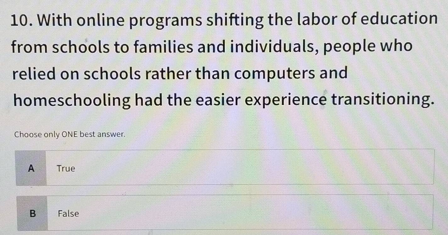 With online programs shifting the labor of education
from schools to families and individuals, people who
relied on schools rather than computers and
homeschooling had the easier experience transitioning.
Choose only ONE best answer.
A True
B False