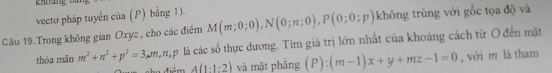 khoang bàn 
vectơ pháp tuyến của (P) bằng 1). 
Câu 19.Trong không gian Oxyz , cho các điểm M(m;0;0), N(0;n;0), P(0;0;p) không trùng với gốc tọa độ và 
thỏa mãn m^2+n^2+p^2=3 kmimp là các số thực dương. Tìm giá trị lớn nhất của khoảng cách từ O đến mặt 
o điểm A(1:1:2) và mặt phắng (P):(m-1)x+y+mz-1=0 , với m là tham