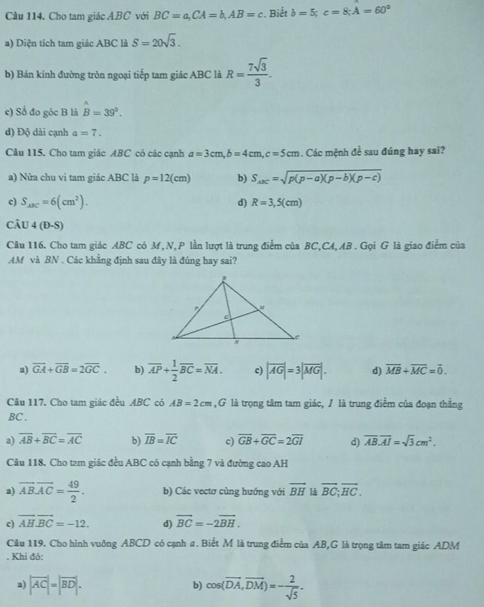 Cho tam giác ABC với BC=a,CA=b,AB=c. Biết b=5;c=8;A=60°
a) Diện tích tam giác ABC là S=20sqrt(3).
b) Bán kính đường tròn ngoại tiếp tam giác ABC là R= 7sqrt(3)/3 .
c) Số đo góc B là hat B=39°.
d) Độ dài cạnh a=7.
Câu 115. Cho tam giác ABC có các cạnh a=3cm,b=4cm,c=5cm. Các mệnh đề sau đúng hay sai?
a) Nửa chu vi tam giác ABC là p=12(cm) b) S_ABC=sqrt(p(p-a)(p-b)(p-c))
c) S_ABC=6(cm^2). d) R=3,5(cm)
Câu 4(D-S)
Câu 116. Cho tam giác ABC có M,N, P lần lượt là trung điểm của BC,CA, AB . Gọi G là giao điểm của
AM và BN . Các khẳng định sau đây là đúng hay sai?
a) overline GA+overline GB=2overline GC. b) overline AP+ 1/2 overline BC=overline NA. c) |overline AG|=3|overline MG|. d) overline MB+overline MC=overline 0.
Câu 117. Cho tam giác đều ABC có AB=2cm ,G là trọng tâm tam giác, / là trung điểm của đoạn thẳng
BC .
a) overline AB+overline BC=overline AC b) overline IB=overline IC c) overline GB+overline GC=2overline GI d) overline AB.overline AI=sqrt(3)cm^2.
Câu 118. Cho tam giác đều ABC có cạnh bằng 7 và đường cao AH
a) vector AB.vector AC= 49/2 . b) Các vectơ cùng hướng với vector BH là vector BC;vector HC.
c) vector AHvector BC=-12. d) vector BC=-2vector BH.
Câu 119. Cho hình vuông ABCD có cạnh a. Biết M là trung điểm của AB,G là trọng tâm tam giác ADM
. Khi đó:
a) |vector AC|=|vector BD|. b) cos (vector DA,vector DM)=- 2/sqrt(5) .