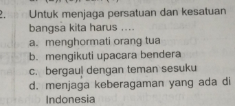 Untuk menjaga persatuan dan kesatuan
bangsa kita harus ....
a. menghormati orang tua
b. mengikuti upacara bendera
c. bergaul dengan teman sesuku
d. menjaga keberagaman yang ada di
Indonesia