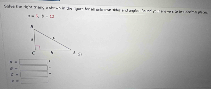 Solve the right triangle shown in the figure for all unknown sides and angles. Round your answers to two decimal places.
a=5, b=12
A=□
B=□ 。
C=□ 。
c=□