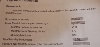 Paycheck Calculation 
Scenario #1 
Parker is working full time and attending college in the evenings. Parker will earn
$18,000 a year. 
Gross Annual Income 18,000
Gross Monthly Income (GAI divided by 12) 
Monthly Federal Income Tax $135
Monthly Social Security (FICA) $70
Monthly Medicare $19
Total Monthly Deductions 
Parker's Net Monthly Income (GMI minus deductions)