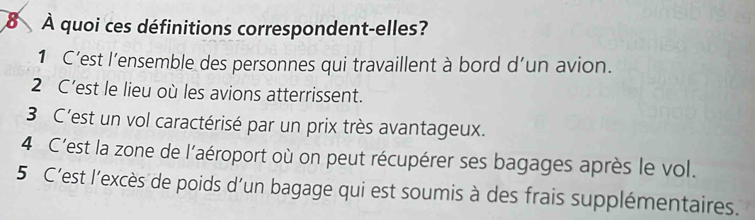 8 À quoi ces définitions correspondent-elles?
1 C’est l’ensemble des personnes qui travaillent à bord d’un avion.
2 C’est le lieu où les avions atterrissent.
3 C'est un vol caractérisé par un prix très avantageux.
4 C'est la zone de l'aéroport où on peut récupérer ses bagages après le vol.
5 C'est l'excès de poids d'un bagage qui est soumis à des frais supplémentaires.