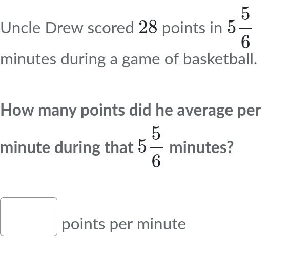 Uncle Drew scored 28 points in 5 5/6 
minutes during a game of basketball. 
How many points did he average per
minute during that 5 5/6  minutes? 
points per minute