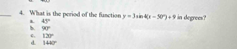 What is the period of the function y=3sin 4(x-50°)+9 in degrees?
a. 45°
b. 90°
c. 120°
d. 1440°