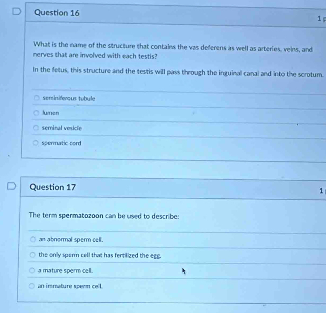 What is the name of the structure that contains the vas deferens as well as arteries, veins, and
nerves that are involved with each testis?
In the fetus, this structure and the testis will pass through the inguinal canal and into the scrotum.
seminiferous tubule
lumen
seminal vesicle
spermatic cord
Question 17
1
The term spermatozoon can be used to describe:
an abnormal sperm cell.
the only sperm cell that has fertilized the egg.
a mature sperm cell.
an immature sperm cell.