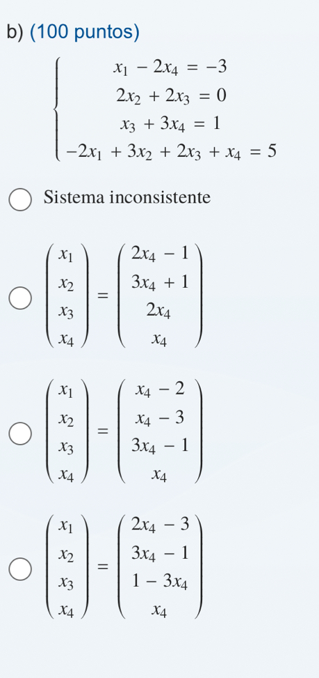 (100 puntos)
beginarrayl x_1-2x_1=-3 2x_2+2x_3=0 x_5+3x_4=1 -2x_1+3x_2+2x_3+x_4=5endarray.
Sistema inconsistente
beginpmatrix x_1 x_2 x_3 x_4endpmatrix =beginpmatrix 2x_4-1 3x_4+1 2x_4 x_5endpmatrix
beginpmatrix x_1 x_2 x_3 x_4endpmatrix =beginpmatrix x_4-2 x_4-3 3x_4-1endpmatrix
beginpmatrix x_1 x_2 x_3 x_4endpmatrix =beginpmatrix 2x_4-3 3x_4-1 1-3x_4 x_4endpmatrix