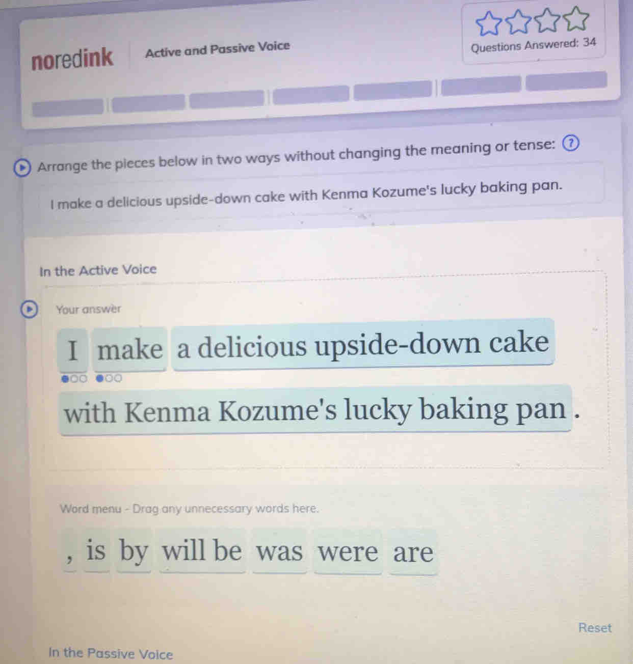 noredink Active and Passive Voice 
Questions Answered: 34 
• Arrange the pieces below in two ways without changing the meaning or tense: ② 
I make a delicious upside-down cake with Kenma Kozume's lucky baking pan. 
In the Active Voice 
D Your answer 
I make a delicious upside-down cake 
with Kenma Kozume's lucky baking pan . 
Word menu - Drag any unnecessary words here. 
, is by will be was were are 
Reset 
In the Passive Voice