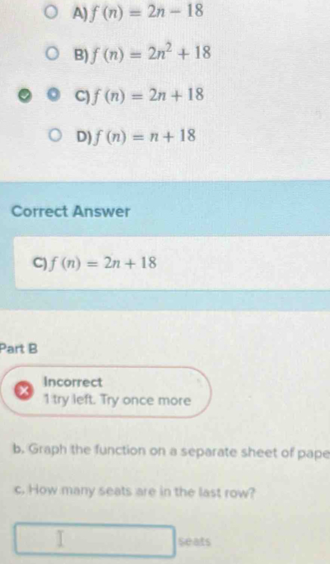 A) f(n)=2n-18
B) f(n)=2n^2+18
C) f(n)=2n+18
D) f(n)=n+18
Correct Answer
C) f(n)=2n+18
Part B
Incorrect
1 try left. Try once more
b. Graph the function on a separate sheet of pape
c. How many seats are in the last row?
seats