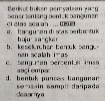 Berikut bukan pernyataan yang
benar tentang bentuk bangunan
di atas adalah .... B£
a. bangunan di atas berbentuk
bujur sangkar
b. keseluruhan bentuk bangu-
nan adalah limas
c. bangunan berbentuk limas
segi empat
d. bentuk puncak bangunan
semakin sempit daripada
dasarnya