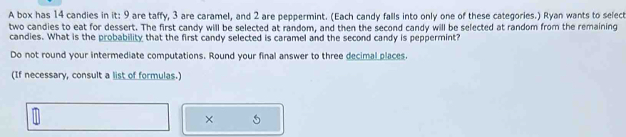 A box has 14 candies in it: 9 are taffy, 3 are caramel, and 2 are peppermint. (Each candy falls into only one of these categories.) Ryan wants to select 
two candies to eat for dessert. The first candy will be selected at random, and then the second candy will be selected at random from the remaining 
candies. What is the probability that the first candy selected is caramel and the second candy is peppermint? 
Do not round your intermediate computations. Round your final answer to three decimal places. 
(If necessary, consult a list of formulas.) 
× 5