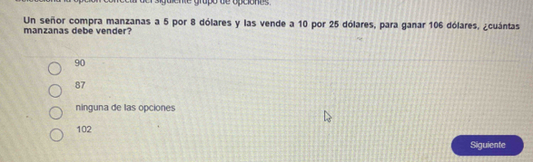 Un señor compra manzanas a 5 por 8 dólares y las vende a 10 por 25 dólares, para ganar 106 dólares, ¿cuántas
manzanas debe vender?
90
87
ninguna de las opciones
102
Siguiente