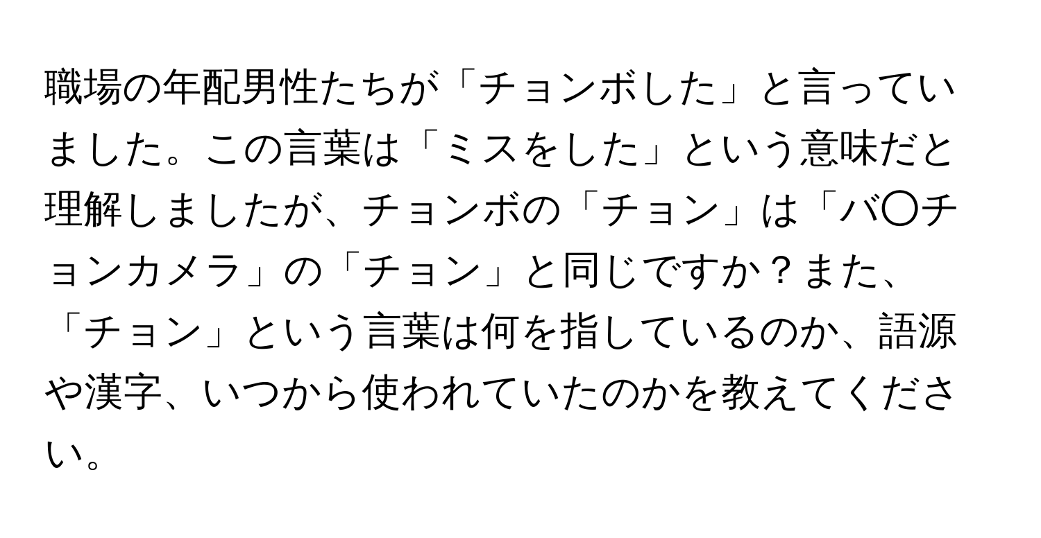 職場の年配男性たちが「チョンボした」と言っていました。この言葉は「ミスをした」という意味だと理解しましたが、チョンボの「チョン」は「バ○チョンカメラ」の「チョン」と同じですか？また、「チョン」という言葉は何を指しているのか、語源や漢字、いつから使われていたのかを教えてください。