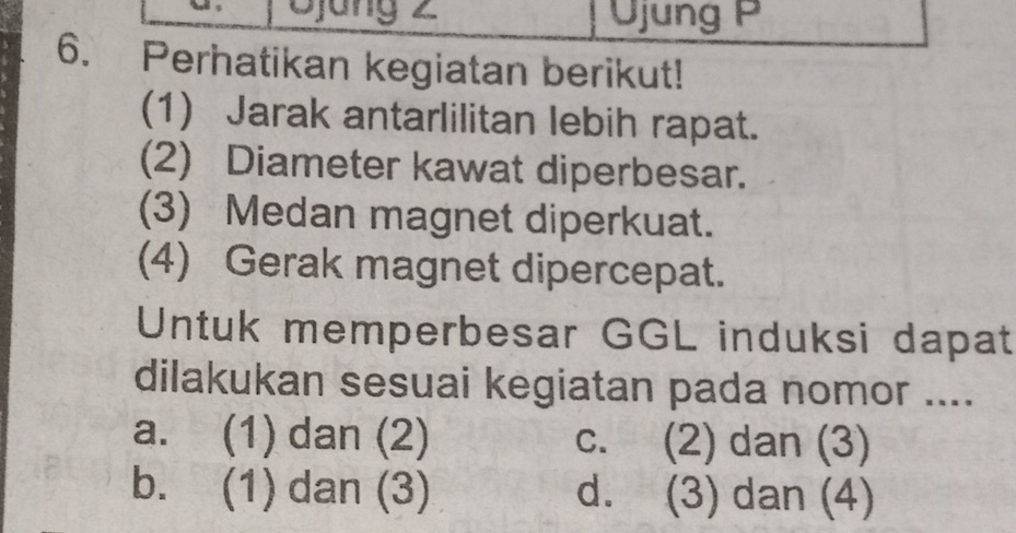 Djung 2 Üjung P
6. Perhatikan kegiatan berikut!
(1) Jarak antarlilitan lebih rapat.
(2) Diameter kawat diperbesar.
(3) Medan magnet diperkuat.
(4) Gerak magnet dipercepat.
Untuk memperbesar GGL induksi dapat
dilakukan sesuai kegiatan pada nomor ....
a. (1) dan (2) c. (2) dan (3)
b. (1) dan (3) d. (3) dan (4)