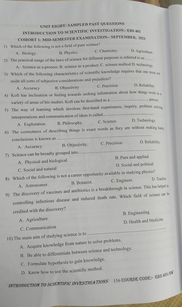 UNIT EIGHT: SAMPLED PAST QUESTIONS
INTRODUCTION TO SCIENTIFIC INVESTIGATION:- EBS 401
COHORT 1: MID-SEMESTER EXAMINATION:- SEPTEMBER, 2021
1) Which of the following is not a field of pure science?
A. Biology. B. Physics. C. Chemistry. D. Agriculture.
2) The practical usage of the laws of science for different purposes is referred to as ....
A. Science as a process. B. science as a product. C. science method D. technology
3) Which of the following characteristics of scientific knowledge requires that one must set
aside all sorts of subjective considerations and prejudices?
A. Accuracy B. Objectivity C. Precision D. Reliability
4) Kofi has inclination or feeling towards seeking information about how things work in 
variety of areas of his studies. Kofi can be described as a_
person.
5) The way of learning which involves first-hand experiences, inquiry, problem solving
interpretations and communication of ideas is called
_
A. Exploration. B. Philosophy. C. Science. D. Technology.
_
6) The correctness of describing things is exact words as they are without making hasty
conclusions is known as D. Reliability.
_
A. Accuracy. B. Objectivity. C. Precision.
7) Science can be broadly grouped into.
A. Physical and biological B. Pure and applied
C. Social and natural D. Social and political
8) Which of the following is not a career opportunity available in studying physics?
A. Astronomer. B. Botanist. C. Engineer. D. Teacher.
9) The discovery of vaccines and antibiotics is a breakthrough in science. This has helped in
controlling infectious disease and reduced death rate. Which field of science can be
credited with the discovery?
A. Agriculture B. Engineering
D. Health and Medicine.
C. Communication
10) The main aim of studying science is to
_
A. Acquire knowledge from nature to solve problems.
B. Be able to differentiate between science and technology.
C. Formulate hypothesis to gain knowledge.
D. Know how to use the scientific method.
INTRODUCTION TO SCIENTIFIC INVESTIGATIONS 156 COURSE CODE:- EBS 401/SW