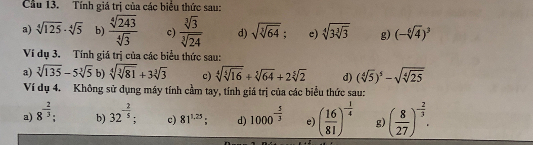 Tính giá trị của các biểu thức sau:
a) sqrt[4](125)· sqrt[4](5) b)  sqrt[4](243)/sqrt[4](3)  c)  sqrt[3](3)/sqrt[3](24)  d) sqrt(sqrt [3]64); e) sqrt[4](3sqrt [3]3) g) (-sqrt[6](4))^3
Ví dụ 3. Tính giá trị của các biểu thức sau:
a) sqrt[3](135)-5sqrt[3](5) b) sqrt[4](sqrt [3]81)+3sqrt[3](3) c) sqrt[4](sqrt [5]16)+sqrt[5](64)+2sqrt[5](2) d) (sqrt[4](5))^5-sqrt(sqrt [4]25)
Ví dụ 4. Không sử dụng máy tính cầm tay, tính giá trị của các biểu thức sau:
a) 8^(-frac 2)3 32^(-frac 2)5; c) 81^(1,25) d) 1000^(-frac 5)3 e) ( 16/81 )^- 1/4  g) ( 8/27 )^- 2/3 . 
b)