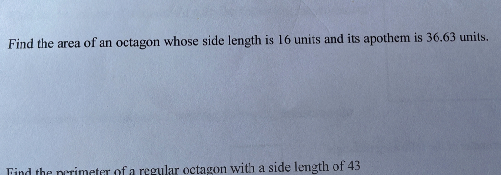 Find the area of an octagon whose side length is 16 units and its apothem is 36.63 units. 
Find the perimeter of a regular octagon with a side length of 43