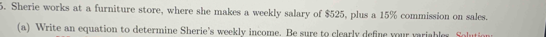 Sherie works at a furniture store, where she makes a weekly salary of $525, plus a 15% commission on sales. 
(a) Write an equation to determine Sherie’s weekly income. Be sure to clearly define your variables. Solution: