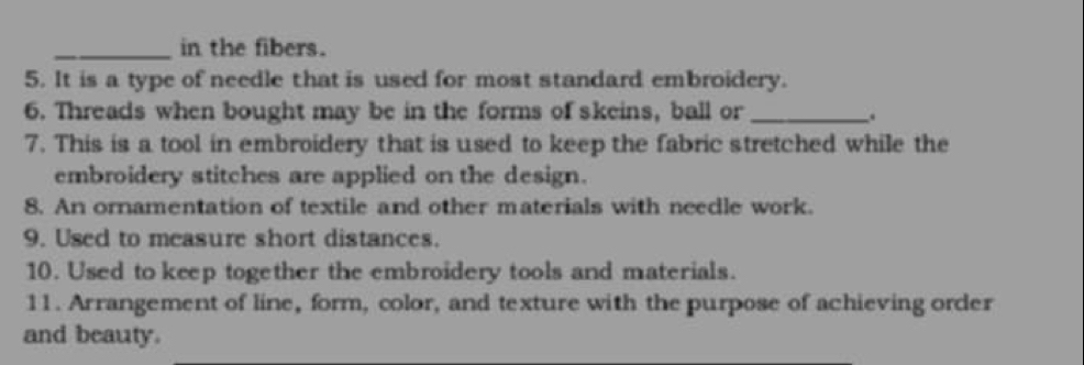 in the fibers. 
5. It is a type of needle that is used for most standard embroidery. 
6. Threads when bought may be in the forms of skeins, ball or_ 
. 
7. This is a tool in embroidery that is used to keep the fabric stretched while the 
embroidery stitches are applied on the design. 
8. An ornamentation of textile and other materials with neecle work. 
9. Used to measure short distances. 
10. Used to keep together the embroidery tools and materials. 
11. Arrangement of line, form, color, and texture with the purpose of achieving order 
and beauty.