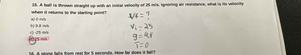 A ball is thrown straight up with an initial velocity of 25 m/s. Ignoring air resistance, what is its velocity
when it returns to the starting point?
a) 0 m/s
b) 9.8 m/s
c) -25 m/s
d 25 m/s
16. A stone falls from rest for 5 seconds. How far does it fall?