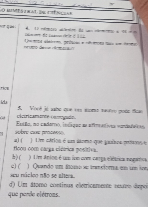 No bimestral de ciências
ar que: 4. O número atômico de um elemento é 48 é ∞
número de massa dele é 112.
Quantos elétrons, prótons e néutrons tem um átono
neutro desse elemento?
rica
ída
5. Você já sabe que um átomo neutro pode ficar
ca eletricamente carregado.
Então, no caderno, indique as afirmativas verdadeiras
n sobre esse processo.
a) ( ) Um cátion é um átomo que ganhou prótons e
ficou com carga elétrica positiva.
b) ( ) Um ânion é um ion com carga elétrica negativa
c) ( ) Quando um átomo se transforma em um io
seu núcleo não se altera.
d) Um átomo continua eletricamente neutro depo
que perde elétrons.