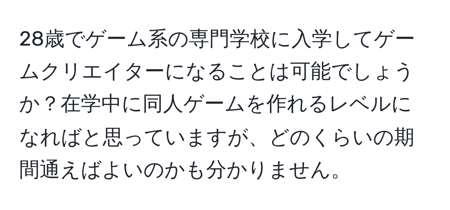 28歳でゲーム系の専門学校に入学してゲームクリエイターになることは可能でしょうか？在学中に同人ゲームを作れるレベルになればと思っていますが、どのくらいの期間通えばよいのかも分かりません。