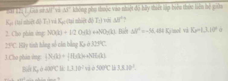 Giả sử △ H và △ S' không phụ thuộc vào nhiệt độ hãy thiết lập biểu thức liên hệ giữa
K_p1 (tại nhiệt để T_1) va K_p2 (tại nhiệt độ T_2) với △ H° , 
2. Cho phản ứng: NO(k)+1/2O_2(k)rightarrow NO_2(k). Biết △ H^0=-56,484Kj mol và K_P=1.3.10^6hat o
25°C. Hãy tinh hằng số cân bằng K_P 325°C. 
3.Cho phân ứng:  1/2 N_2(k)+ 1/2 H_2(k)rightarrow NH_3(k). 
Biết K_p 400°C là: 1,3.10^(-2) và ở 500°C là 3,8.10^(-3).