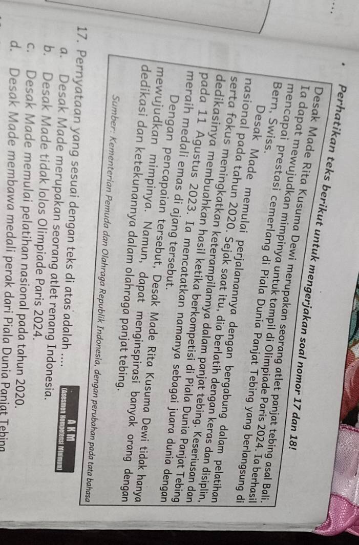 Perhatikan teks berikut untuk mengerjakan soal nomor 17 dan 18!
Desak Made Rita Kusuma Dewi merupakan seorang atlet panjat tebing asal Bali.
Ia dapat mewujudkan mimpinya untuk tampil di Olimpiade Paris 2024. Ia berhasil
Bern, Swiss.
mencapai prestasi cemerlang di Piala Dunia Panjat Tebing yang berlangsung di
Desak Made memulai perjalanannya dengan bergabung dalam pelatihan
nasional pada tahun 2020. Sejak saat itu, dia berlatih dengan keras dan disiplin,
serta fokus meningkatkan keterampilannya dalam panjat tebing. Keseriusan dan
dedikasinya membuahkan hasil ketika berkompetisi di Piala Dunia Panjat Tebing
pada 11 Agustus 2023. Ia mencatatkan namanya sebagai juara dunia dengan
meraih medali emas di ajang tersebut.
Dengan pencapaian tersebut, Desak Made Rita Kusuma Dewi tidak hanya
mewujudkan mimpinya. Namun, dapat menginspirasi banyak orang dengan
dedikasi dan ketekunannya dalam olahraga panjat tebing.
Sumber: Kementerian Pemuda dan Olahraga Republik Indonesia, dengan perubahan pada tata bahasa
AKM
17. Pernyataan yang sesuai dengan teks di atas adalah .... (Asesmen Kompetensi Minimum
a. Desak Made merupakan seorang atlet renang Indonesia.
b. Desak Made tidak lolos Olimpiade Paris 2024.
c. Desak Made memulai pelatihan nasional pada tahun 2020.
d. Desak Made membawa medali perak dari Piala Dunia Panjat Tehing