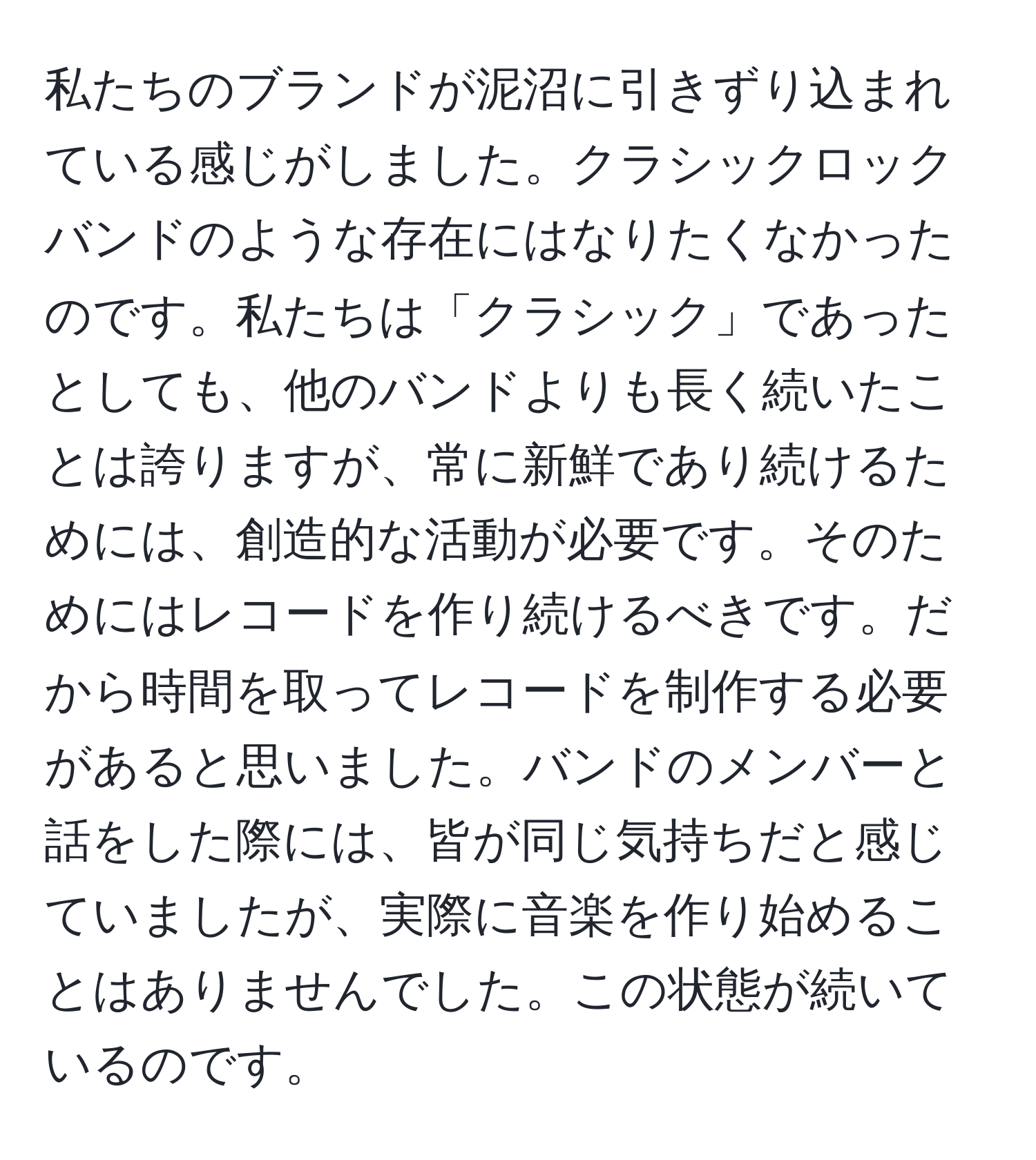 私たちのブランドが泥沼に引きずり込まれている感じがしました。クラシックロックバンドのような存在にはなりたくなかったのです。私たちは「クラシック」であったとしても、他のバンドよりも長く続いたことは誇りますが、常に新鮮であり続けるためには、創造的な活動が必要です。そのためにはレコードを作り続けるべきです。だから時間を取ってレコードを制作する必要があると思いました。バンドのメンバーと話をした際には、皆が同じ気持ちだと感じていましたが、実際に音楽を作り始めることはありませんでした。この状態が続いているのです。