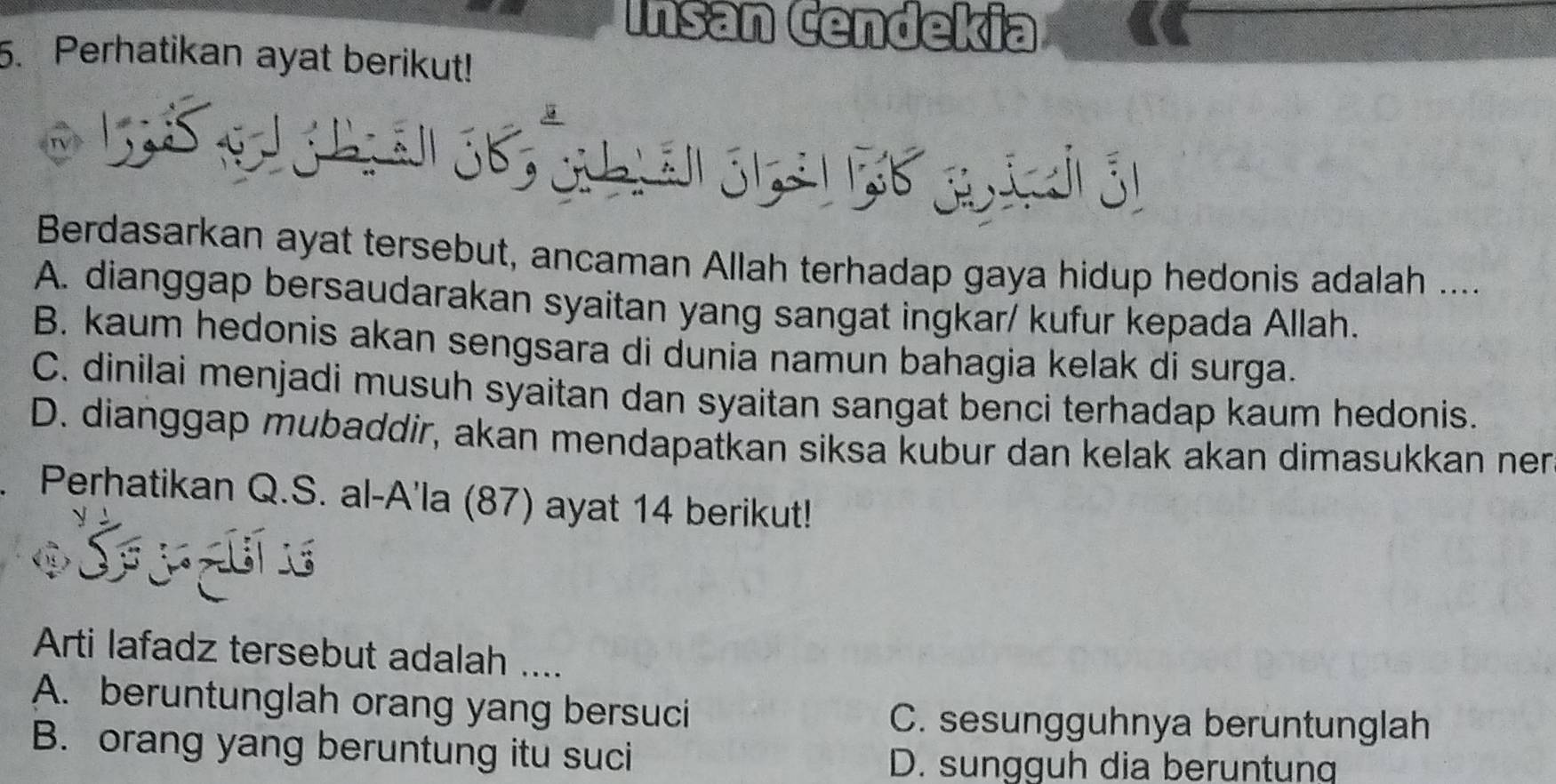 Insan Čendekia
5. Perhatikan ayat berikut!
Berdasarkan ayat tersebut, ancaman Allah terhadap gaya hidup hedonis adalah ....
A. dianggap bersaudarakan syaitan yang sangat ingkar/ kufur kepada Allah.
B. kaum hedonis akan sengsara di dunia namun bahagia kelak di surga.
C. dinilai menjadi musuh syaitan dan syaitan sangat benci terhadap kaum hedonis.
D. dianggap mubaddir, akan mendapatkan siksa kubur dan kelak akan dimasukkan nen
. Perhatikan Q.S. al-A'la (87) ayat 14 berikut!
Arti lafadz tersebut adalah ....
A. beruntunglah orang yang bersuci C. sesungguhnya beruntunglah
B. orang yang beruntung itu suci D. sungguh dia beruntung