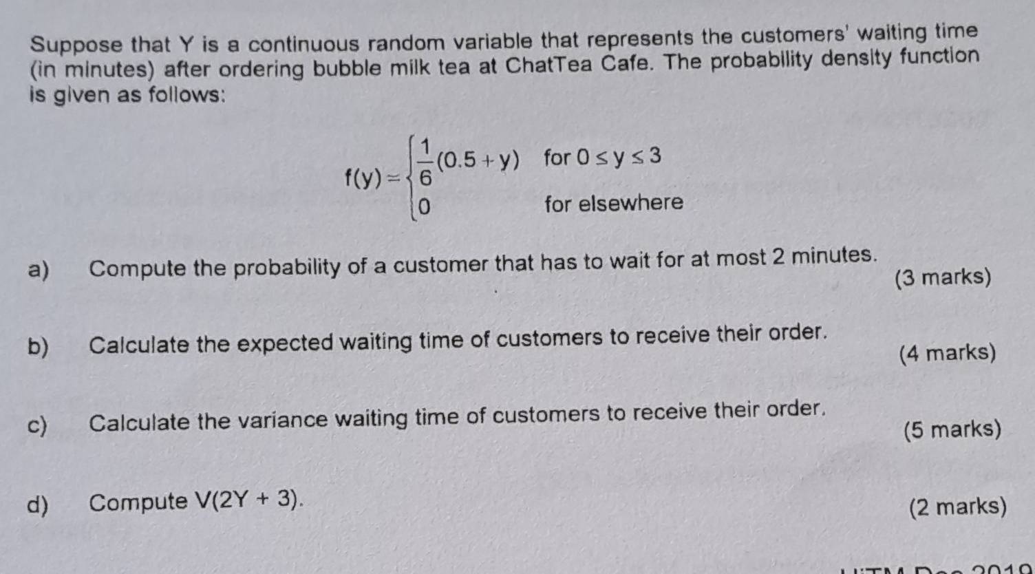 Suppose that Y is a continuous random variable that represents the customers' waiting time 
(in minutes) after ordering bubble milk tea at ChatTea Cafe. The probability density function 
is given as follows:
f(y)=beginarrayl  1/6 (0.5+y)for0≤ y≤ 3 0forelsewherendarray.
a) Compute the probability of a customer that has to wait for at most 2 minutes. 
(3 marks) 
b) Calculate the expected waiting time of customers to receive their order. 
(4 marks) 
c) Calculate the variance waiting time of customers to receive their order. 
(5 marks) 
d) Compute V(2Y+3). 
(2 marks)