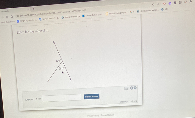 CeltaMath × +
httes i'docs google... Genetics test Versio... irty
deltamath.com/app/student/solve/16724141/custom1630982441978
South Bookmarks Single sign-on for e.. Savvas Realize''' - S. Hame| Schoology Denver Public Scha...
Solve for the value of z.
Answer: z=□ Submit Anwer
attempt 1 out of 2
Privacy Policy - Terms of Service