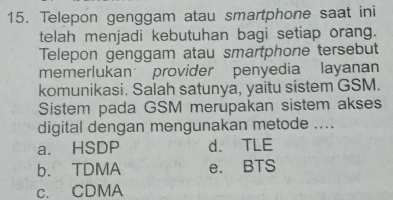 Telepon genggam atau smartphone saat ini
telah menjadi kebutuhan bagi setiap orang.
Telepon genggam atau smartphone tersebut
memerlukan provider penyedia layanan
komunikasi. Salah satunya, yaitu sistem GSM.
Sistem pada GSM merupakan sistem akses
digital dengan mengunakan metode ....
a. HSDP d. TLE
b. TDMA e. BTS
c. CDMA