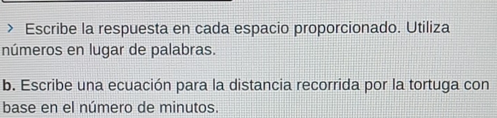 Escribe la respuesta en cada espacio proporcionado. Utiliza 
números en lugar de palabras. 
b. Escribe una ecuación para la distancia recorrida por la tortuga con 
base en el número de minutos.