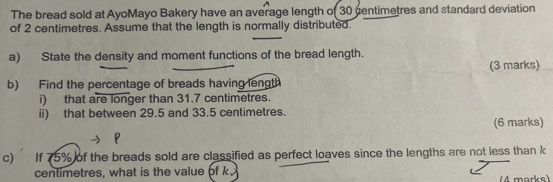 The bread sold at AyoMayo Bakery have an average length of 30 centimetres and standard deviation 
of 2 centimetres. Assume that the length is normally distributed. 
a) State the density and moment functions of the bread length. 
(3 marks) 
b) Find the percentage of breads having length 
i) that are longer than 31.7 centimetres. 
ii) that between 29.5 and 33.5 centimetres. 
(6 marks) 
c If 75% of the breads sold are classified as perfect loaves since the lengths are not less than k
centimetres, what is the value of k
4 marks)